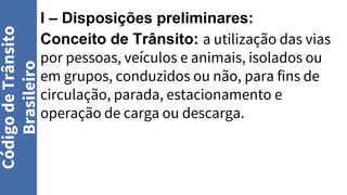 I – Disposições preliminares:
Conceito de Trânsito: a utilização das vias
por pessoas, veículos e animais, isolados ou
em grupos, conduzidos ou não, para fins de
circulação, parada, estacionamento e
operação de carga ou descarga.
Código
de
Trânsito
Brasileiro
 