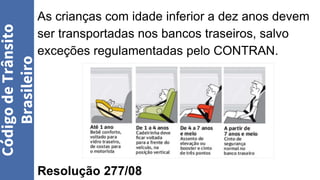 As crianças com idade inferior a dez anos devem
ser transportadas nos bancos traseiros, salvo
exceções regulamentadas pelo CONTRAN.
Resolução 277/08
Código
de
Trânsito
Brasileiro
 