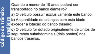 Quando o menor de 10 anos poderá ser
transportado no banco dianteiro?
a) O veículo possuir exclusivamente este banco;
b) A quantidade de crianças com esta idade
exceder a lotação do banco traseiro;
c) O veículo for dotado originalmente de cintos de
segurança subabdominais (dois pontos) nos
bancos traseiros.
Código
de
Trânsito
Brasileiro
 
