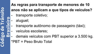 As regras para transporte de menores de 10
anos não se aplicam a que tipos de veículos?
- transporte coletivo;
- aluguel;
- transporte autônomo de passageiro (táxi);
- veículos escolares;
- demais veículos com PBT superior a 3.500 kg.
*PBT = Peso Bruto Total
Código
de
Trânsito
Brasileiro
 