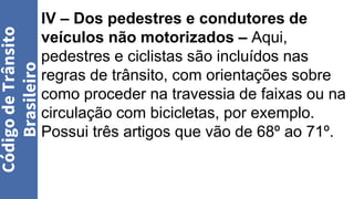 IV – Dos pedestres e condutores de
veículos não motorizados – Aqui,
pedestres e ciclistas são incluídos nas
regras de trânsito, com orientações sobre
como proceder na travessia de faixas ou na
circulação com bicicletas, por exemplo.
Possui três artigos que vão de 68º ao 71º.
Código
de
Trânsito
Brasileiro
 
