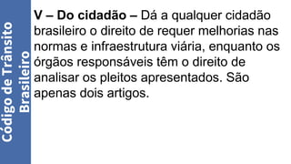 V – Do cidadão – Dá a qualquer cidadão
brasileiro o direito de requer melhorias nas
normas e infraestrutura viária, enquanto os
órgãos responsáveis têm o direito de
analisar os pleitos apresentados. São
apenas dois artigos.
Código
de
Trânsito
Brasileiro
 