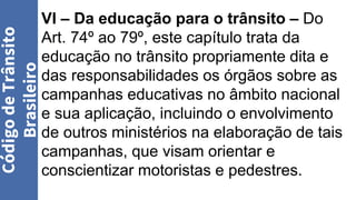 VI – Da educação para o trânsito – Do
Art. 74º ao 79º, este capítulo trata da
educação no trânsito propriamente dita e
das responsabilidades os órgãos sobre as
campanhas educativas no âmbito nacional
e sua aplicação, incluindo o envolvimento
de outros ministérios na elaboração de tais
campanhas, que visam orientar e
conscientizar motoristas e pedestres.
Código
de
Trânsito
Brasileiro
 