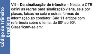 VII – Da sinalização de trânsito – Neste, o CTB
defini as regras para sinalização viária, seja por
placas, faixas no solo e outras formas de
informação ao condutor. São 11 artigos com
referência sobre o tema, do 80º ao 90º.
Classificam-se em:
Código
de
Trânsito
Brasileiro
 