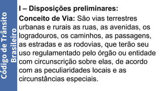 I – Disposições preliminares:
Conceito de Via: São vias terrestres
urbanas e rurais as ruas, as avenidas, os
logradouros, os caminhos, as passagens,
as estradas e as rodovias, que terão seu
uso regulamentado pelo órgão ou entidade
com circunscrição sobre elas, de acordo
com as peculiaridades locais e as
circunstâncias especiais.
Código
de
Trânsito
Brasileiro
 