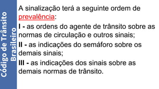 A sinalização terá a seguinte ordem de
prevalência:
I - as ordens do agente de trânsito sobre as
normas de circulação e outros sinais;
II - as indicações do semáforo sobre os
demais sinais;
III - as indicações dos sinais sobre as
demais normas de trânsito.
Código
de
Trânsito
Brasileiro
 