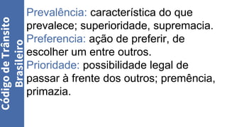 Prevalência: característica do que
prevalece; superioridade, supremacia.
Preferencia: ação de preferir, de
escolher um entre outros.
Prioridade: possibilidade legal de
passar à frente dos outros; premência,
primazia.
Código
de
Trânsito
Brasileiro
 