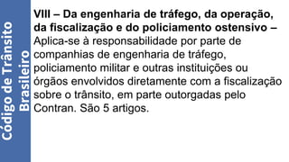 VIII – Da engenharia de tráfego, da operação,
da fiscalização e do policiamento ostensivo –
Aplica-se à responsabilidade por parte de
companhias de engenharia de tráfego,
policiamento militar e outras instituições ou
órgãos envolvidos diretamente com a fiscalização
sobre o trânsito, em parte outorgadas pelo
Contran. São 5 artigos.
Código
de
Trânsito
Brasileiro
 