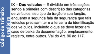IX – Dos veículos – É dividido em três seções,
sendo a primeira com descrição das categorias
de veículos, seu tipo de tração e sua função,
enquanto a segunda fala da segurança que tais
veículos precisam ter e a terceira da identificação
dos veículos, incluindo o que se deve fazer em
caso de baixa da documentação, emplacamento,
registro, entre outros. Vai do Art. 96 ao 117.
Código
de
Trânsito
Brasileiro
 