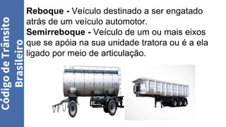 Reboque - Veículo destinado a ser engatado
atrás de um veículo automotor.
Semirreboque - Veículo de um ou mais eixos
que se apóia na sua unidade tratora ou é a ela
ligado por meio de articulação.
Código
de
Trânsito
Brasileiro
 