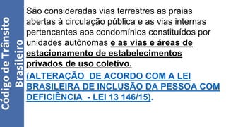 São consideradas vias terrestres as praias
abertas à circulação pública e as vias internas
pertencentes aos condomínios constituídos por
unidades autônomas e as vias e áreas de
estacionamento de estabelecimentos
privados de uso coletivo.
(ALTERAÇÃO DE ACORDO COM A LEI
BRASILEIRA DE INCLUSÃO DA PESSOA COM
DEFICIÊNCIA - LEI 13 146/15).
Código
de
Trânsito
Brasileiro
 