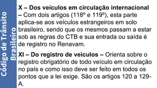 X – Dos veículos em circulação internacional
– Com dois artigos (118º e 119º), esta parte
aplica-se aos veículos estrangeiros em solo
brasileiro, sendo que os mesmos passam a estar
sob as regras do CTB e sua entrada ou saída é
de registro no Renavam.
XI – Do registro de veículos – Orienta sobre o
registro obrigatório de todo veículo em circulação
no país e como isso deve ser feito em todos os
pontos que a lei exige. São os artigos 120 a 129-
A.
Código
de
Trânsito
Brasileiro
 