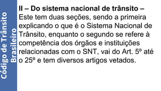 II – Do sistema nacional de trânsito –
Este tem duas seções, sendo a primeira
explicando o que é o Sistema Nacional de
Trânsito, enquanto o segundo se refere à
competência dos órgãos e instituições
relacionadas com o SNT, vai do Art. 5º até
o 25º e tem diversos artigos vetados.
Código
de
Trânsito
Brasileiro
 
