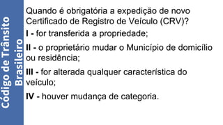 Quando é obrigatória a expedição de novo
Certificado de Registro de Veículo (CRV)?
I - for transferida a propriedade;
II - o proprietário mudar o Município de domicílio
ou residência;
III - for alterada qualquer característica do
veículo;
IV - houver mudança de categoria.
Código
de
Trânsito
Brasileiro
 