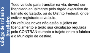 Todo veículo para transitar na via, deverá ser
licenciado anualmente pelo órgão executivo de
trânsito do Estado, ou do Distrito Federal, onde
estiver registrado o veículo.
Os veículos novos não estão sujeitos ao
licenciamento e terão sua circulação regulada
pelo CONTRAN durante o trajeto entre a fábrica
e o Município de destino.
Código
de
Trânsito
Brasileiro
 