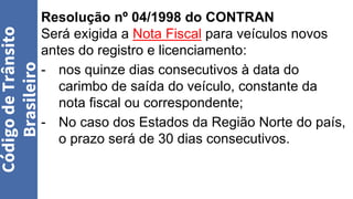 Resolução nº 04/1998 do CONTRAN
Será exigida a Nota Fiscal para veículos novos
antes do registro e licenciamento:
- nos quinze dias consecutivos à data do
carimbo de saída do veículo, constante da
nota fiscal ou correspondente;
- No caso dos Estados da Região Norte do país,
o prazo será de 30 dias consecutivos.
Código
de
Trânsito
Brasileiro
 