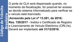 O porte do CLA será dispensado quando, no
momento da fiscalização, for possível ter acesso
ao devido sistema informatizado para verificar se
o veículo está licenciado.
(Acrescido pela Lei nº 13.281, de 2016)
Res. 720/2017 - Institui o Certificado de Registro
e Licenciamento de Veículo Eletrônico (CRLVe).
Deverá ser implantado até 31/12/2018.
Código
de
Trânsito
Brasileiro
 