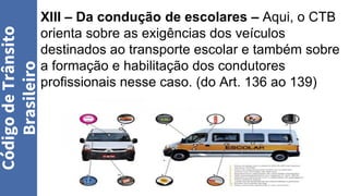 XIII – Da condução de escolares – Aqui, o CTB
orienta sobre as exigências dos veículos
destinados ao transporte escolar e também sobre
a formação e habilitação dos condutores
profissionais nesse caso. (do Art. 136 ao 139)
Código
de
Trânsito
Brasileiro
 
