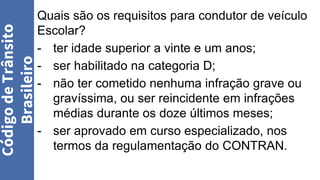 Quais são os requisitos para condutor de veículo
Escolar?
- ter idade superior a vinte e um anos;
- ser habilitado na categoria D;
- não ter cometido nenhuma infração grave ou
gravíssima, ou ser reincidente em infrações
médias durante os doze últimos meses;
- ser aprovado em curso especializado, nos
termos da regulamentação do CONTRAN.
Código
de
Trânsito
Brasileiro
 
