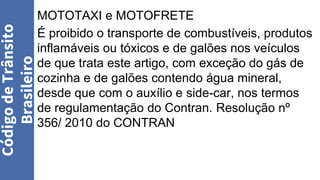 MOTOTAXI e MOTOFRETE
É proibido o transporte de combustíveis, produtos
inflamáveis ou tóxicos e de galões nos veículos
de que trata este artigo, com exceção do gás de
cozinha e de galões contendo água mineral,
desde que com o auxílio e side-car, nos termos
de regulamentação do Contran. Resolução nº
356/ 2010 do CONTRAN
Código
de
Trânsito
Brasileiro
 
