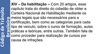Código
de
Trânsito
Brasileiro
XIV – Da habilitação – Com 20 artigos, esse
capítulo trata do direito do cidadão de obter a
Carteira Nacional de Habilitação mediante os
meios legais que são necessários para a
certificação, bem como as categorias para cada
tipo de veículo, sobre o curso de formação, aulas
práticas e teóricas, entre outras. Também fala de
como proceder para realização de cursos por
causa de infrações.
 