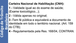 Carteira Nacional de Habilitação (CNH):
1 - Validade igual ao do exame de saúde;
(Exame toxicológico...);
2 - Válida apenas no original;
3 -Tem fé pública e equivalerá a documento de
identidade em todo o território nacional. (Art. 159
do CTB);
4 - Regulamentada pela Res. 168/04, CONTRAN.
Código
de
Trânsito
Brasileiro
 