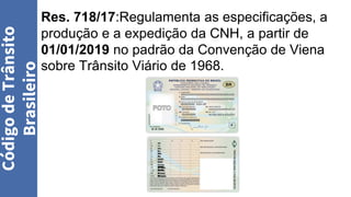 Res. 718/17:Regulamenta as especificações, a
produção e a expedição da CNH, a partir de
01/01/2019 no padrão da Convenção de Viena
sobre Trânsito Viário de 1968.
Código
de
Trânsito
Brasileiro
 