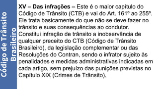 Código
de
Trânsito
Brasileiro
XV – Das infrações – Este é o maior capítulo do
Código de Trânsito (CTB) e vai do Art. 161º ao 255º.
Ele trata basicamente do que não se deve fazer no
trânsito e suas consequências ao condutor.
Constitui infração de trânsito a inobservância de
qualquer preceito do CTB (Código de Trânsito
Brasileiro), da legislação complementar ou das
Resoluções do Contran, sendo o infrator sujeito às
penalidades e medidas administrativas indicadas em
cada artigo, sem prejuízo das punições previstas no
Capítulo XIX (Crimes de Trânsito).
 