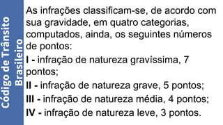 Código
de
Trânsito
Brasileiro
As infrações classificam-se, de acordo com
sua gravidade, em quatro categorias,
computados, ainda, os seguintes números
de pontos:
I - infração de natureza gravíssima, 7
pontos;
II - infração de natureza grave, 5 pontos;
III - infração de natureza média, 4 pontos;
IV - infração de natureza leve, 3 pontos.
 