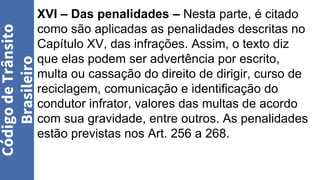 Código
de
Trânsito
Brasileiro
XVI – Das penalidades – Nesta parte, é citado
como são aplicadas as penalidades descritas no
Capítulo XV, das infrações. Assim, o texto diz
que elas podem ser advertência por escrito,
multa ou cassação do direito de dirigir, curso de
reciclagem, comunicação e identificação do
condutor infrator, valores das multas de acordo
com sua gravidade, entre outros. As penalidades
estão previstas nos Art. 256 a 268.
 
