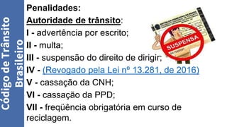 Penalidades:
Autoridade de trânsito:
I - advertência por escrito;
II - multa;
III - suspensão do direito de dirigir;
IV - (Revogado pela Lei nº 13.281, de 2016)
V - cassação da CNH;
VI - cassação da PPD;
VII - freqüência obrigatória em curso de
reciclagem.
Código
de
Trânsito
Brasileiro
 