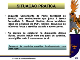 SITUAÇÃO PRÁTICA Enquanto Comandante do Posto Territorial de Setúbal, teve conhecimento que junto à Escola Secundária D. Manuel Martins, dessa localidade (zona de actuação da PSP), haviam denúncias de inúmeros furtos e assédios sexuais a adolescentes. No sentido de colaborar na diminuição desses ilícitos, decidiu incluir num dos giros de patrulha, uma vigilância de 2 horas a esse local. Responda às seguintes questões, fundamentando com base legal: 