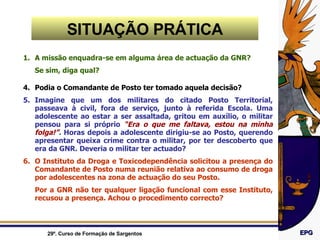 A missão enquadra-se em alguma área de actuação da GNR? Se sim, diga qual? Podia o Comandante de Posto ter tomado aquela decisão? Imagine que um dos militares do citado Posto Territorial, passeava à civil, fora de serviço, junto à referida Escola. Uma adolescente ao estar a ser assaltada, gritou em auxílio, o militar pensou para si próprio  “Era o que me faltava, estou na minha folga!” .  Horas depois a adolescente dirigiu-se ao Posto, querendo apresentar queixa crime contra o militar, por ter descoberto que era da GNR. Deveria o militar ter actuado? O Instituto da Droga e Toxicodependência solicitou a presença do Comandante de Posto numa reunião relativa ao consumo de droga por adolescentes na zona de actuação do seu Posto.  Por a GNR não ter qualquer ligação funcional com esse Instituto, recusou a presença. Achou o procedimento correcto? SITUAÇÃO PRÁTICA 