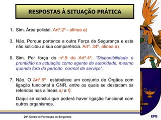 RESPOSTAS À SITUAÇÃO PRÁTICA Sim. Área policial.  Artº.2º - alínea a) Não. Porque pertence a outra Força de Segurança e esta não solicitou a sua comparência.  Artº. 34º, alínea a) Sim. Por força do  nº.9 do Artº.4º.   “Disponibilidade e prontidão na actuação como agente de autoridade, mesmo quando fora do período  normal de serviço”. Não. O  Artº.5º   estabelece um conjunto de Órgãos com ligação funcional à GNR, entre os quais se destacam os referidos nas alíneas  a)  a  f) . Daqui se conclui que poderá haver ligação funcional com outros organismos. 