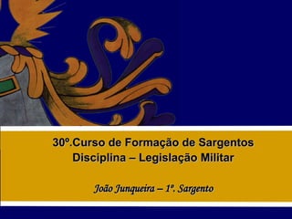 30º.Curso de Formação de Sargentos Disciplina – Legislação Militar João Junqueira – 1º. Sargento 