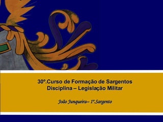30º.Curso de Formação de Sargentos Disciplina – Legislação Militar João Junqueira– 1º.Sargento 
