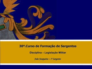 30º.Curso de Formação de Sargentos Disciplina – Legislação Militar João Junqueira – 1º Sargento  