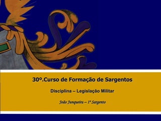 30º.Curso de Formação de Sargentos Disciplina – Legislação Militar João Junqueira – 1º Sargento 