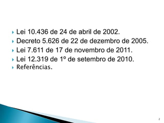    Lei 10.436 de 24 de abril de 2002.
   Decreto 5.626 de 22 de dezembro de 2005.
   Lei 7.611 de 17 de novembro de 2011.
   Lei 12.319 de 1º de setembro de 2010.
   Referências.




                                               2
 