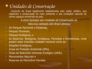 Unidades de Conservação    Conjunto de áreas legalmente estabelecidas pelo poder público, que objetivam a preservação do meio ambiente e das condições naturais de certos espaços territoriais do país.  A atual tipologia das Unidades de Conservação da  Natureza adotada pelo Brasil abrange: Os Parques Nacionais e Estaduais,  Parques Florestais,  Parques Ecológicos, e As Reservas: Biológicas, Ecológicas, Florestais e Extrativistas, onde podem estar inseridas unidades menores como as: Estações Ecológicas, Áreas de Proteção Ambiental (APA),  Áreas de Relevante Interesse Ecológico (ARIE),  Monumentos Naturais e  Reservas do Patrimônio Mundial.   