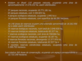 Existem no Brasil 119 parques naturais, ocupando uma área de aproximadamente 14.370.232 ha, assim distribuídos:  37 parques nacionais, ocupando 10.771.181 ha,  64 parques estaduais, com 3.530.825 ha,  4 parques ecológicos estaduais, ocupando 1.945 ha e  14 parques florestais estaduais, com superfície de 66.281 hectares.   As 146 áreas de reservas ocupam uma extensão aproximada de 18.362.958 ha e estão assim distribuídas:  25 reservas biológicas nacionais, num total de 3.040.920 ha,  33 reservas biológicas estaduais, totalizando 83.327 ha,  7 reservas ecológicas nacionais, com área de 558.866 ha, 47 reservas ecológicas estaduais, ocupando 18.187 ha,  9 reservas florestais nacionais, abrangendo 12.377.976 ha, 16 reservas florestais estaduais, totalizando 82.927 ha e  9 recentes reservas extrativistas estaduais, ocupando uma área de 2.200.755 hectares.   Isso totaliza 265 áreas de conservação, ocupando um espaço correspondente a 32.733.190 hectares. 