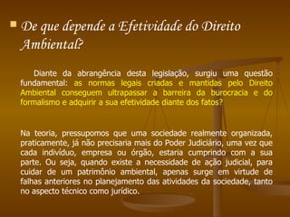 De que depende a Efetividade do Direito Ambiental?  Diante da abrangência desta legislação, surgiu uma questão fundamental:  as normas legais criadas e mantidas pelo Direito Ambiental conseguem ultrapassar a barreira da burocracia e do formalismo e adquirir a sua efetividade diante dos fatos? Na teoria, pressupomos que uma sociedade realmente organizada, praticamente, já não precisaria mais do Poder Judiciário, uma vez que cada indivíduo, empresa ou órgão, estaria cumprindo com a sua parte. Ou seja, quando existe a necessidade de ação judicial, para cuidar de um patrimônio ambiental, apenas surge em virtude de falhas anteriores no planejamento das atividades da sociedade, tanto no aspecto técnico como jurídico.  