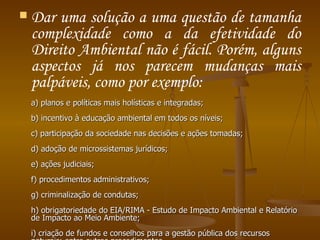 Dar uma solução a uma questão de tamanha complexidade como a da efetividade do Direito Ambiental não é fácil. Porém, alguns aspectos já nos parecem mudanças mais palpáveis, como por exemplo:  a) planos e políticas mais holísticas e integradas;  b) incentivo à educação ambiental em todos os níveis;  c) participação da sociedade nas decisões e ações tomadas;  d) adoção de microssistemas jurídicos;  e) ações judiciais;  f) procedimentos administrativos;  g) criminalização de condutas;  h) obrigatoriedade do EIA/RIMA - Estudo de Impacto Ambiental e Relatório de Impacto ao Meio Ambiente;  i) criação de fundos e conselhos para a gestão pública dos recursos naturais; entre outros procedimentos.  