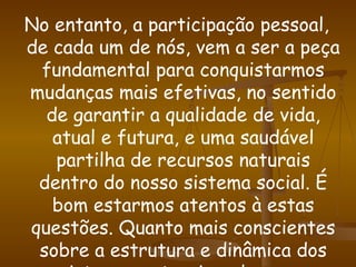 No entanto, a participação pessoal, de cada um de nós, vem a ser a peça fundamental para conquistarmos mudanças mais efetivas, no sentido de garantir a qualidade de vida, atual e futura, e uma saudável partilha de recursos naturais dentro do nosso sistema social. É bom estarmos atentos à estas questões. Quanto mais conscientes sobre a estrutura e dinâmica dos sistemas naturais e das suas relações com o nosso sistema social, mais estaremos aptos a exigir e assegurar o direito a qualidade de vida, bem como nos prevenirmos quanto à disseminação dos problemas ambientais.  