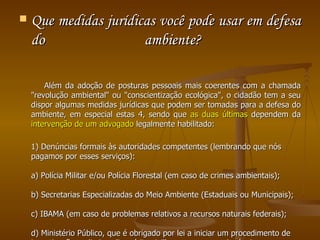 Que medidas jurídicas você pode usar em defesa do ambiente?  Além da adoção de posturas pessoais mais coerentes com a chamada "revolução ambiental" ou "conscientização ecológica", o cidadão tem a seu dispor algumas medidas jurídicas que podem ser tomadas para a defesa do ambiente, em especial estas 4, sendo que  as duas últimas  dependem da  intervenção de um advogado  legalmente habilitado:  1) Denúncias formais às autoridades competentes (lembrando que nós pagamos por esses serviços):  a) Polícia Militar e/ou Polícia Florestal (em caso de crimes ambientais);  b) Secretarias Especializadas do Meio Ambiente (Estaduais ou Municipais);  c) IBAMA (em caso de problemas relativos a recursos naturais federais);  d) Ministério Público, que é obrigado por lei a iniciar um procedimento de investigação preliminar (inquérito civil) para apurar as denúncias  