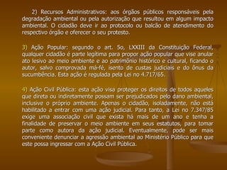 2) Recursos Administrativos: aos órgãos públicos responsáveis pela degradação ambiental ou pela autorização que resultou em algum impacto ambiental. O cidadão deve ir ao protocolo ou balcão de atendimento do respectivo órgão e oferecer o seu protesto.  3)  Ação Popular: segundo o art. 5o, LXXIII da Constituição Federal, qualquer cidadão é parte legítima para propor ação popular que vise anular ato lesivo ao meio ambiente e ao patrimônio histórico e cultural, ficando o autor, salvo comprovada má-fé, isento de custas judiciais e do ônus da sucumbência. Esta ação é regulada pela Lei no 4.717/65. 4)  Ação Civil Pública: esta ação visa proteger os direitos de todos aqueles que direta ou indiretamente possam ser prejudicados pelo dano ambiental, inclusive o próprio ambiente. Apenas o cidadão, isoladamente, não está habilitado a entrar com uma ação judicial. Para tanto, a Lei no 7.347/85 exige uma associação civil que exista há mais de um ano e tenha a finalidade de preservar o meio ambiente em seus estatutos, para tomar parte como autora da ação judicial. Eventualmente, pode ser mais conveniente denunciar a agressão ambiental ao Ministério Público para que este possa ingressar com a Ação Civil Pública. 