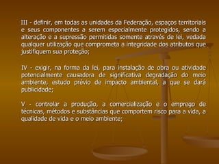 III - definir, em todas as unidades da Federação, espaços territoriais e seus componentes a serem especialmente protegidos, sendo a alteração e a supressão permitidas somente através de lei, vedada qualquer utilização que comprometa a integridade dos atributos que justifiquem sua proteção; IV - exigir, na forma da lei, para instalação de obra ou atividade potencialmente causadora de significativa degradação do meio ambiente, estudo prévio de impacto ambiental, a que se dará publicidade;  V - controlar a produção, a comercialização e o emprego de técnicas, métodos e substâncias que comportem risco para a vida, a qualidade de vida e o meio ambiente; 