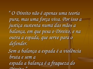 “  O Direito não é apenas uma teoria pura, mas uma força viva. Por isso a justiça sustenta numa das mãos a balança, em que pesa o Direito, e na outra a espada, que serve para o defender.  Sem a balança a espada é a violência bruta e sem a  espada a balança é a fraqueza do Direito.”   (Rudolf  Von Ilhering)‏ 