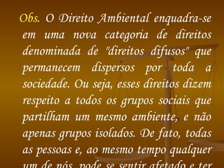 Obs.  O Direito Ambiental enquadra-se em uma nova categoria de direitos denominada de "direitos difusos" que permanecem dispersos por toda a sociedade. Ou seja, esses direitos dizem respeito a todos os grupos sociais que partilham um mesmo ambiente, e não apenas grupos isolados. De fato, todas as pessoas e, ao mesmo tempo qualquer um de nós, pode se sentir afetado e ter interesse na proteção de um determinado recurso natural. 