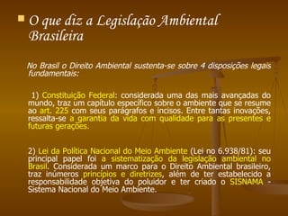 O que diz a Legislação Ambiental Brasileira  No Brasil o Direito Ambiental sustenta-se sobre 4 disposições legais fundamentais:  1)  Constituição Federal : considerada uma das mais avançadas do mundo, traz um capítulo específico sobre o ambiente que se resume ao  art. 225  com seus parágrafos e incisos. Entre tantas inovações, ressalta-se  a garantia da vida com qualidade para as presentes e futuras gerações. 2)  Lei da Política Nacional do Meio Ambiente  (Lei no 6.938/81): seu principal papel foi  a sistematização da legislação ambiental no Brasil . Considerada um marco para o Direito Ambiental brasileiro, traz inúmeros  princípios e diretrizes , além de ter estabelecido a responsabilidade objetiva do poluidor e ter criado o  SISNAMA  - Sistema Nacional do Meio Ambiente. 